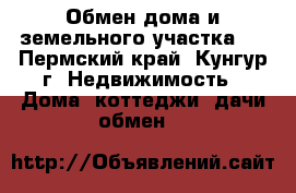 Обмен дома и земельного участка   - Пермский край, Кунгур г. Недвижимость » Дома, коттеджи, дачи обмен   